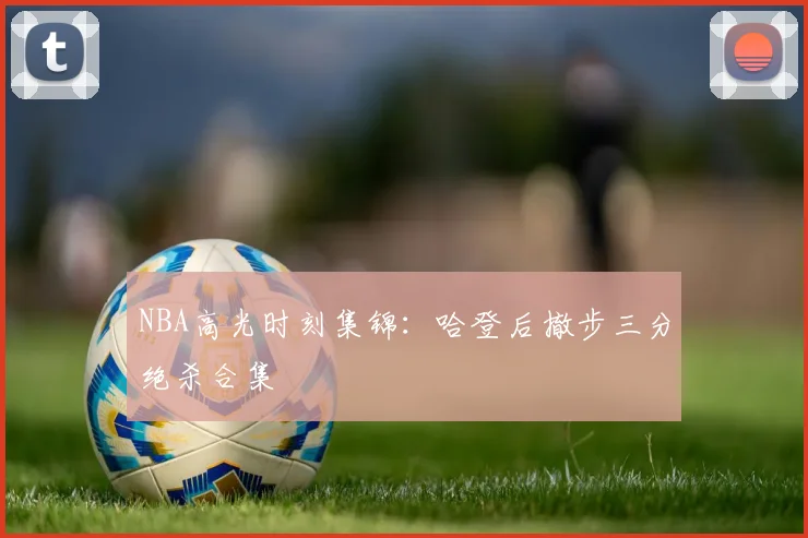 NBA高光时刻集锦：哈登后撤步三分绝杀合集