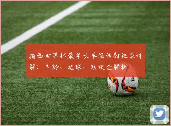 梅西世界杯最年长单场传射纪录详解：年龄、进球、助攻全解析
