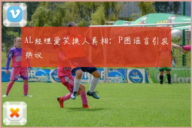 AL经理爱笑换人真相：P图谣言引发热议