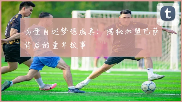 戈登自述梦想成真：揭秘加盟巴萨背后的童年故事