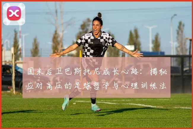 国米后卫巴斯托尼成长心路：揭秘应对高压的足球哲学与心理训练法