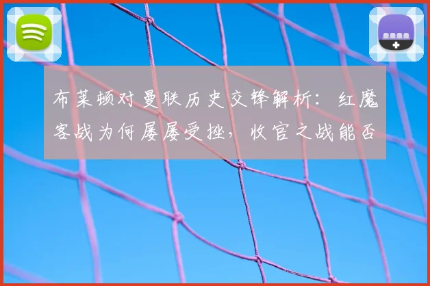 布莱顿对曼联历史交锋解析：红魔客战为何屡屡受挫，收官之战能否破局？
