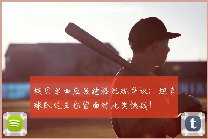 埃贝尔回应吕迪格犯规争议：坦言球队过去也曾面对此类挑战！