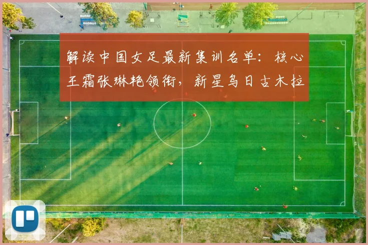 解读中国女足最新集训名单：核心王霜张琳艳领衔，新星乌日古木拉邵子钦潜力解析