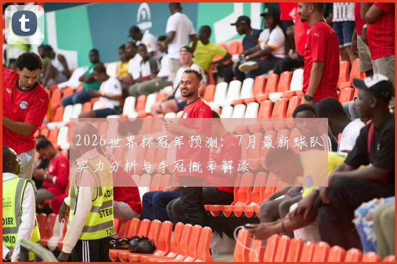2026世界杯冠军预测：7月最新球队实力分析与夺冠概率解读
