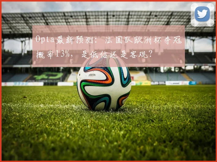 Opta最新预测：法国队欧洲杯夺冠概率13%，是低估还是客观？
