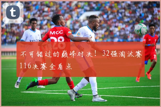 不可错过的巅峰对决！32强淘汰赛116决赛全看点