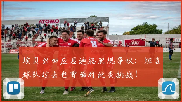 埃贝尔回应吕迪格犯规争议：坦言球队过去也曾面对此类挑战！