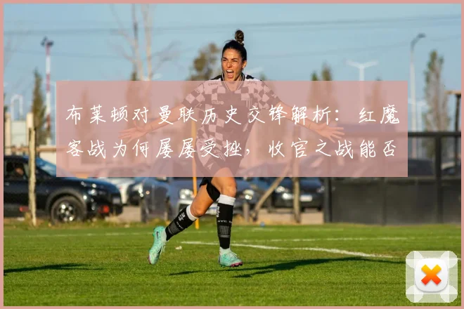 布莱顿对曼联历史交锋解析：红魔客战为何屡屡受挫，收官之战能否破局？