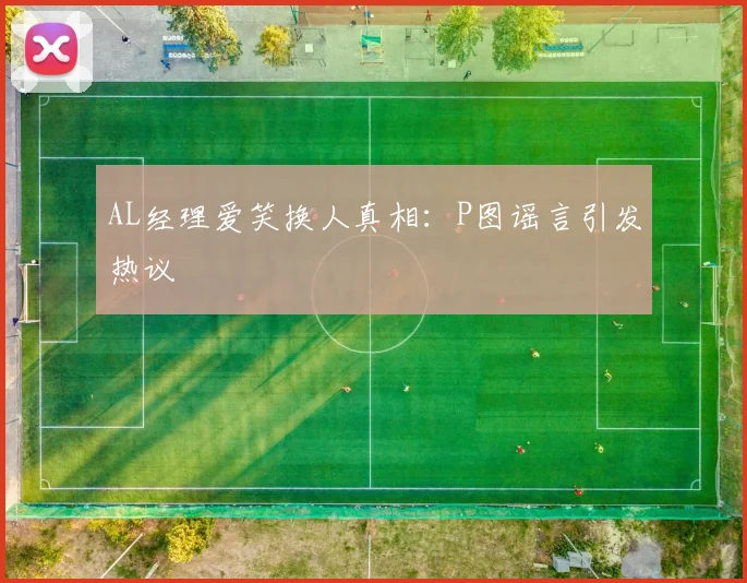 AL经理爱笑换人真相:P图谣言引发热议